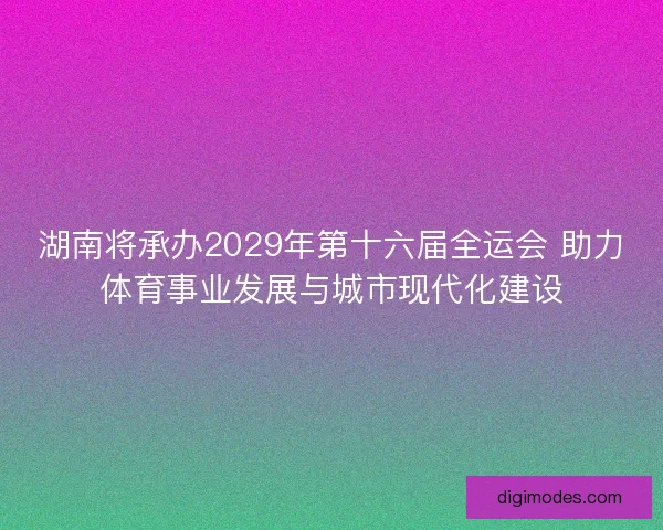 湖南将承办2029年第十六届全运会 助力体育事业发展与城市现代化建设 湖南将承办2029年第十六届全运会 助力体育事业发展与城市现代化建设