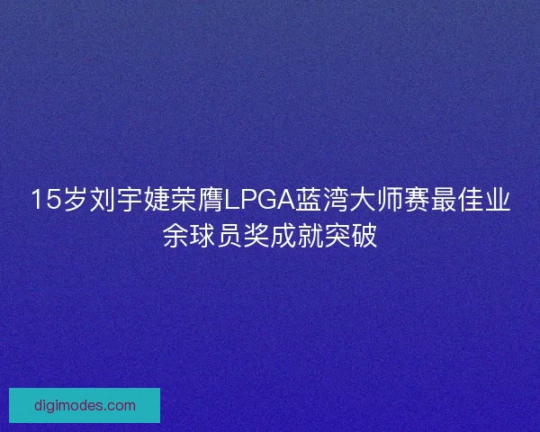 15岁刘宇婕荣膺LPGA蓝湾大师赛最佳业余球员奖成就突破