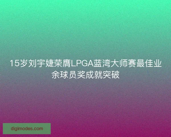 15岁刘宇婕荣膺LPGA蓝湾大师赛最佳业余球员奖成就突破