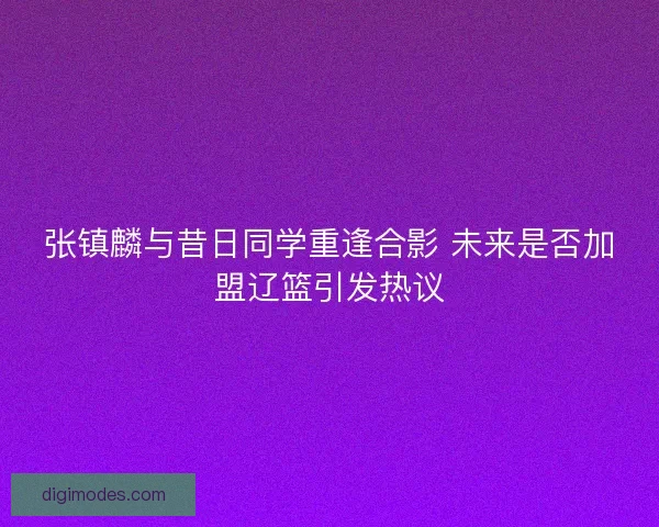 张镇麟与昔日同学重逢合影 未来是否加盟辽篮引发热议