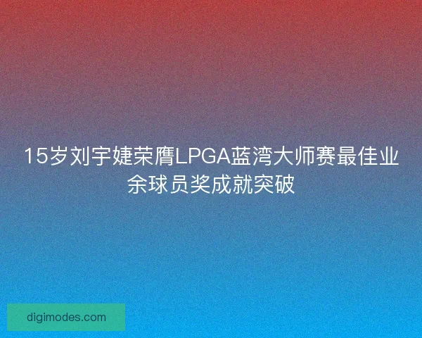 15岁刘宇婕荣膺LPGA蓝湾大师赛最佳业余球员奖成就突破