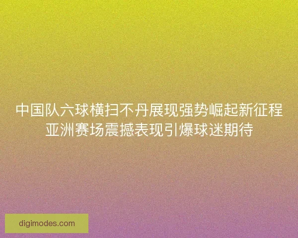 中国队六球横扫不丹展现强势崛起新征程亚洲赛场震撼表现引爆球迷期待