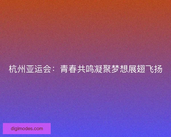 杭州亚运会：青春共鸣凝聚梦想展翅飞扬