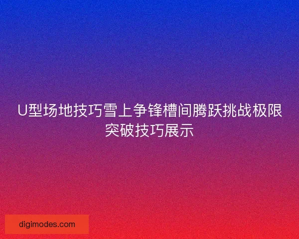 U型场地技巧雪上争锋槽间腾跃挑战极限突破技巧展示