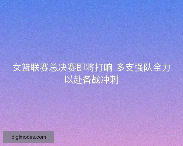 女篮联赛总决赛即将打响 多支强队全力以赴备战冲刺
